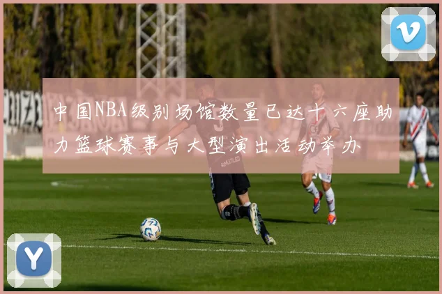中国NBA级别场馆数量已达十六座助力篮球赛事与大型演出活动举办