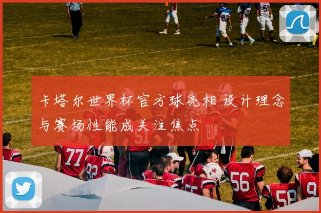 卡塔尔世界杯官方球亮相 设计理念与赛场性能成关注焦点