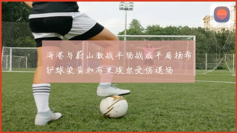 海港与蔚山激战半场战成平局杨希铲球染黄加布里埃尔受伤退场