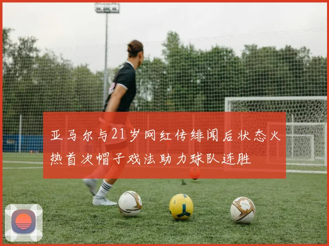 亚马尔与21岁网红传绯闻后状态火热首次帽子戏法助力球队连胜