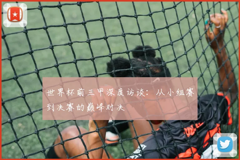 世界杯前三甲深度访谈:从小组赛到决赛的巅峰对决