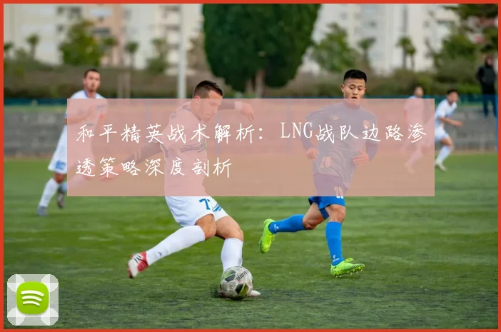 和平精英战术解析:LNG战队边路渗透策略深度剖析