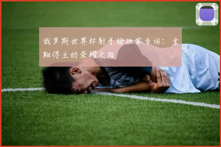 俄罗斯世界杯射手榜独家专访:金靴得主的荣耀之路