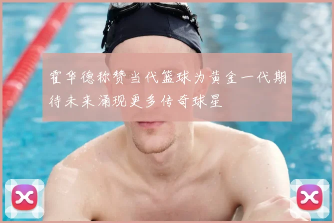 霍华德称赞当代篮球为黄金一代期待未来涌现更多传奇球星
