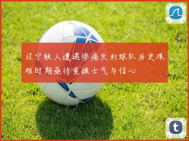 辽宁铁人遭遇惨痛失利球队历史艰难时期亟待重振士气与信心