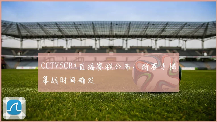 CCTV5CBA直播赛程公布,新赛季揭幕战时间确定