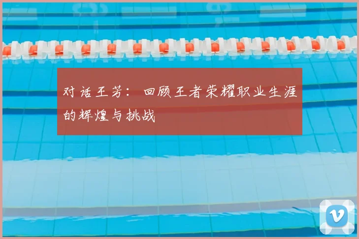 对话王芳：回顾王者荣耀职业生涯的辉煌与挑战