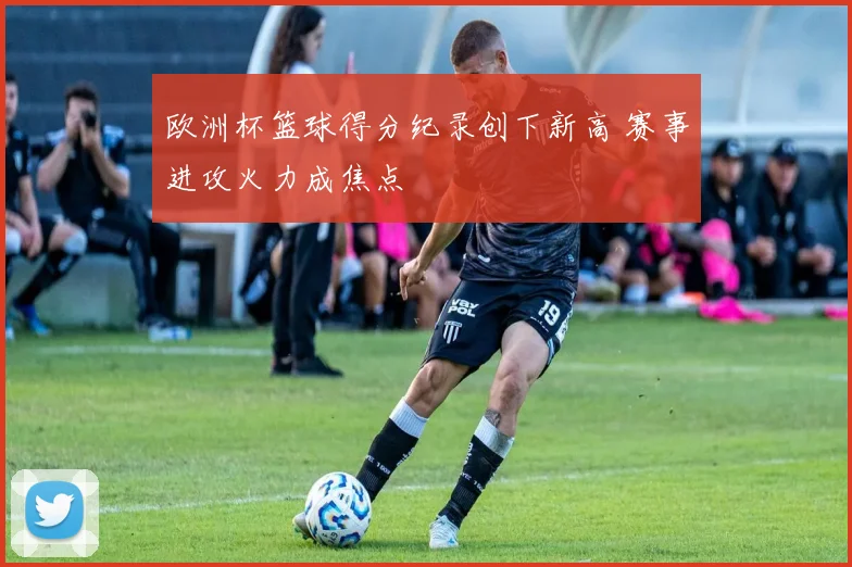 欧洲杯篮球得分纪录创下新高 赛事进攻火力成焦点