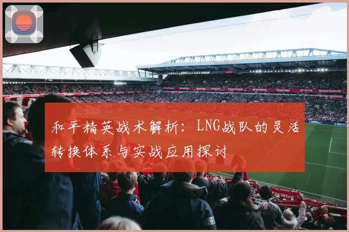 和平精英战术解析:LNG战队的灵活转换体系与实战应用探讨