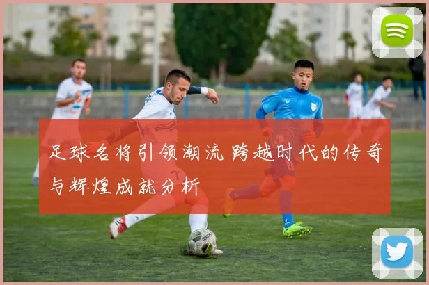 足球名将引领潮流 跨越时代的传奇与辉煌成就分析