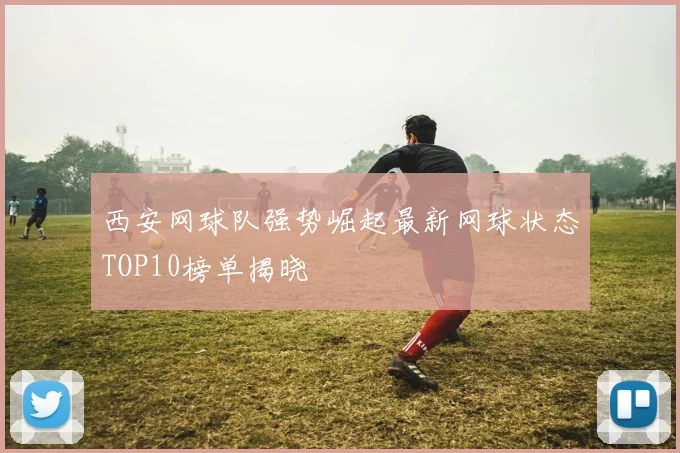 西安网球队强势崛起最新网球状态TOP10榜单揭晓