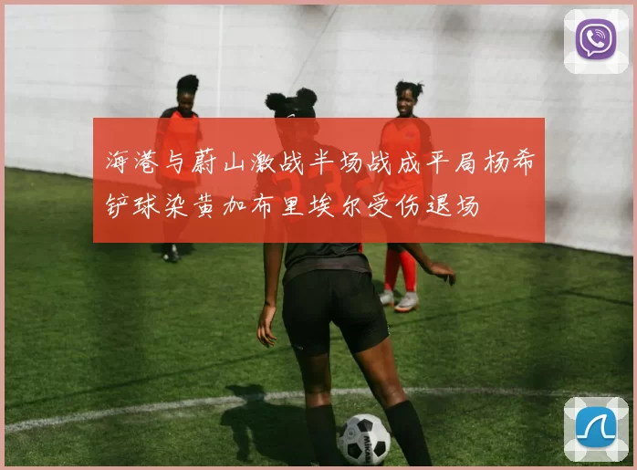 海港与蔚山激战半场战成平局杨希铲球染黄加布里埃尔受伤退场