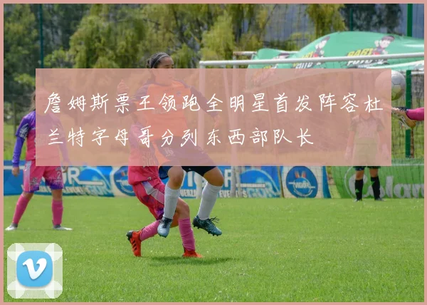 詹姆斯票王领跑全明星首发阵容杜兰特字母哥分列东西部队长