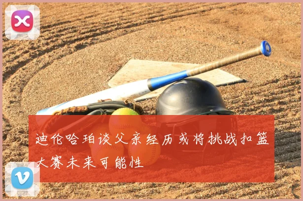 迪伦哈珀谈父亲经历或将挑战扣篮大赛未来可能性