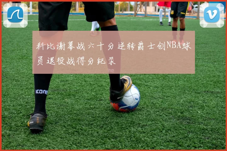 科比谢幕战六十分逆转爵士创NBA球员退役战得分纪录