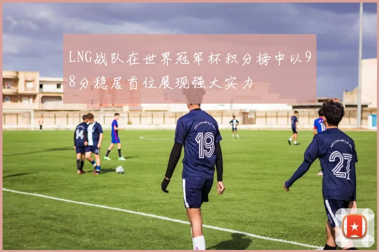 LNG战队在世界冠军杯积分榜中以98分稳居首位展现强大实力