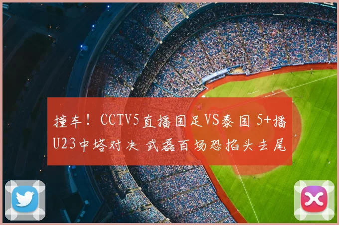 撞车！CCTV5直播国足VS泰国 5+播U23中塔对决 武磊百场恐掐头去尾