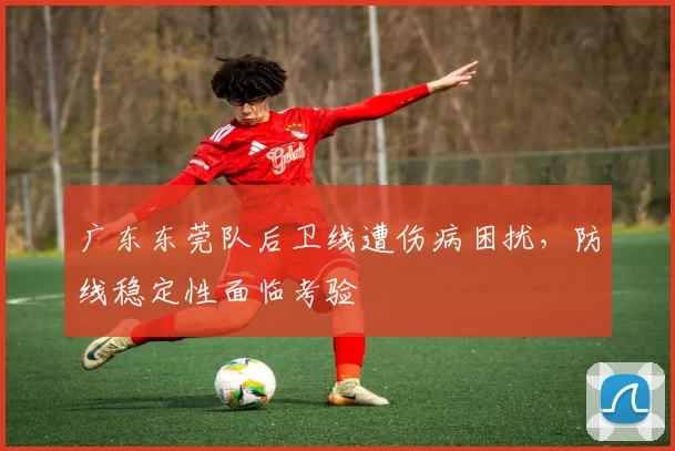 广东东莞队后卫线遭伤病困扰，防线稳定性面临考验
