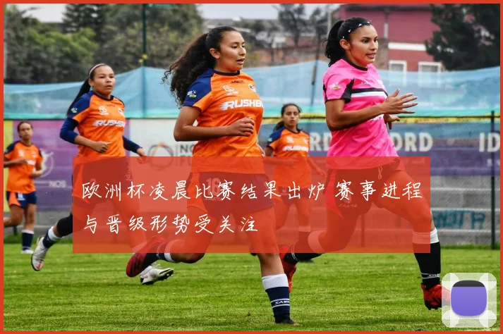 欧洲杯凌晨比赛结果出炉 赛事进程与晋级形势受关注