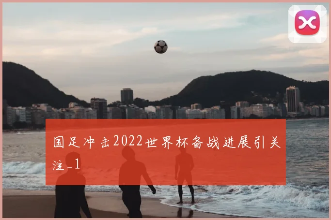 国足冲击2022世界杯备战进展引关注_1