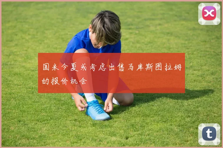 国米今夏或考虑出售马库斯图拉姆的报价机会
