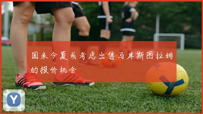 国米今夏或考虑出售马库斯图拉姆的报价机会