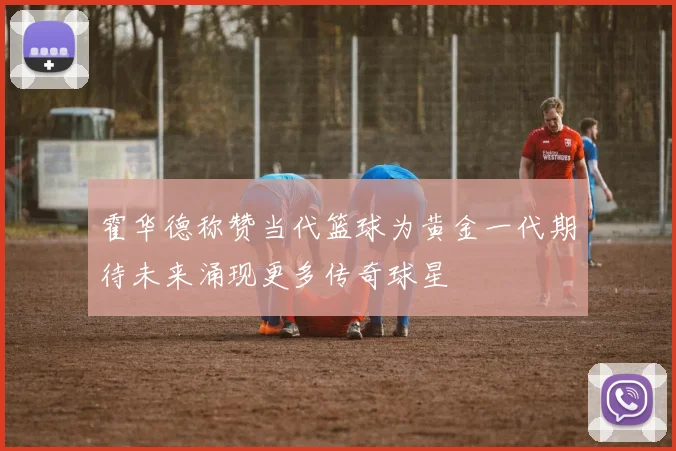 霍华德称赞当代篮球为黄金一代期待未来涌现更多传奇球星
