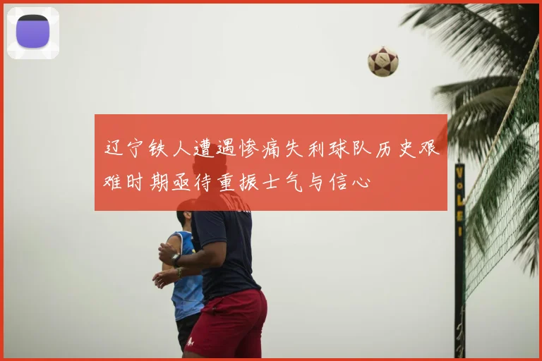 辽宁铁人遭遇惨痛失利球队历史艰难时期亟待重振士气与信心