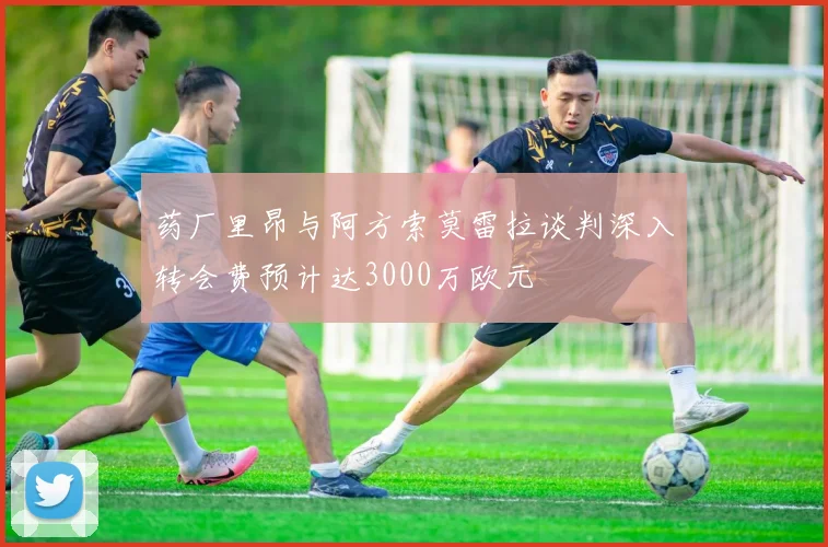 药厂里昂与阿方索莫雷拉谈判深入转会费预计达3000万欧元