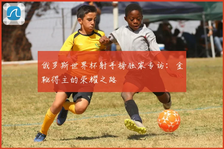 俄罗斯世界杯射手榜独家专访:金靴得主的荣耀之路