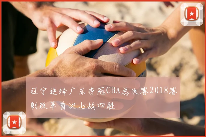 辽宁逆转广东夺冠CBA总决赛2018赛制改革首次七战四胜