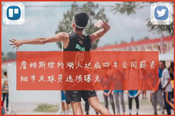 詹姆斯续约湖人达成四年合同薪资细节及球员选项曝光
