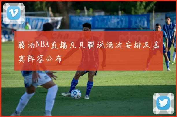 腾讯NBA直播凡凡解说场次安排及嘉宾阵容公布