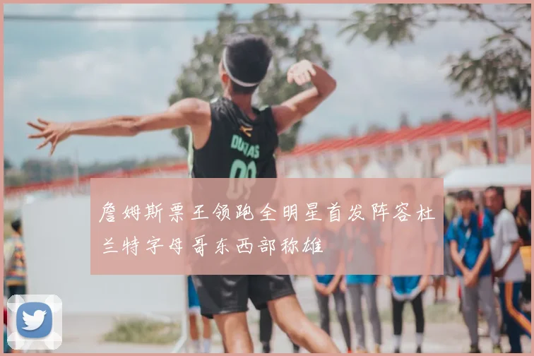 詹姆斯票王领跑全明星首发阵容杜兰特字母哥东西部称雄