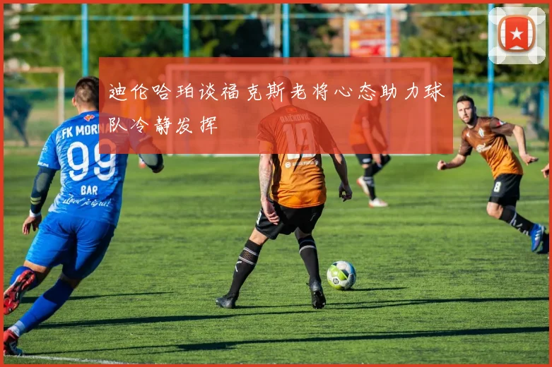 迪伦哈珀谈福克斯老将心态助力球队冷静发挥