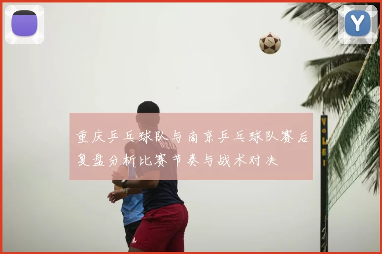 重庆乒乓球队与南京乒乓球队赛后复盘分析比赛节奏与战术对决