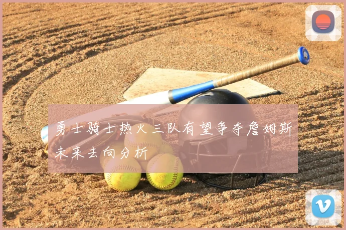 勇士骑士热火三队有望争夺詹姆斯未来去向分析