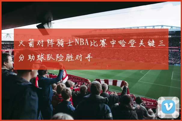 火箭对阵骑士NBA比赛中哈登关键三分助球队险胜对手