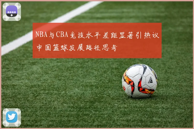 NBA与CBA竞技水平差距显著引热议中国篮球发展路径思考