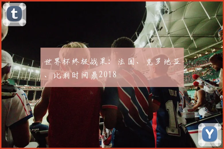 世界杯终极战果：法国、克罗地亚、比利时问鼎2018