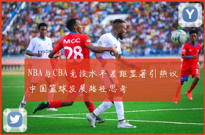 NBA与CBA竞技水平差距显著引热议中国篮球发展路径思考