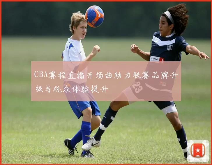 CBA赛程直播开场曲助力联赛品牌升级与观众体验提升