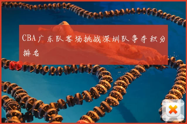 CBA广东队客场挑战深圳队争夺积分排名