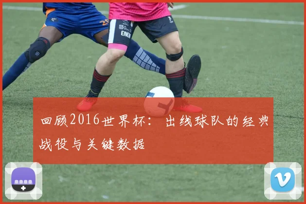 回顾2016世界杯：出线球队的经典战役与关键数据