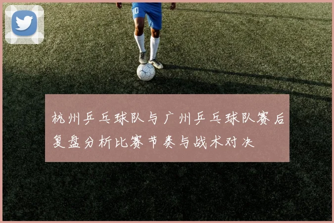 杭州乒乓球队与广州乒乓球队赛后复盘分析比赛节奏与战术对决