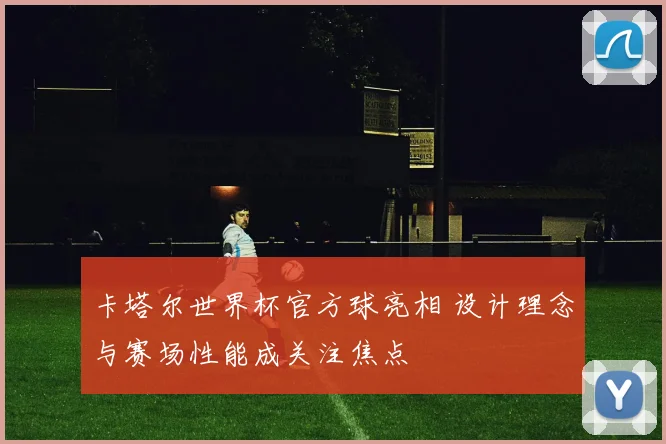 卡塔尔世界杯官方球亮相 设计理念与赛场性能成关注焦点
