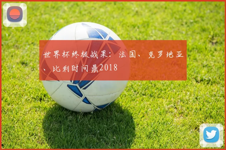 世界杯终极战果:法国、克罗地亚、比利时问鼎2018
