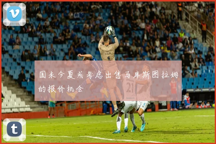 国米今夏或考虑出售马库斯图拉姆的报价机会