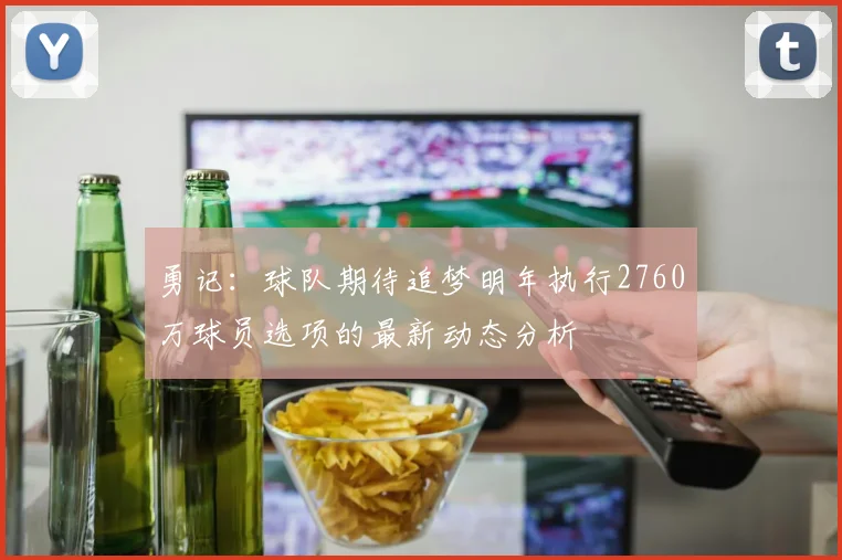 勇记：球队期待追梦明年执行2760万球员选项的最新动态分析