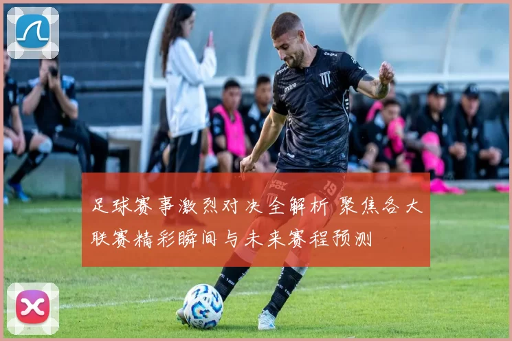 足球赛事激烈对决全解析 聚焦各大联赛精彩瞬间与未来赛程预测